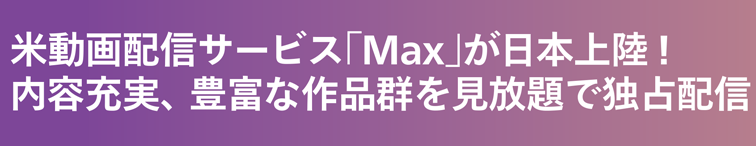 米動画配信サービス「Max」が日本上陸！内容充実、豊富な作品群を見放題で独占配信