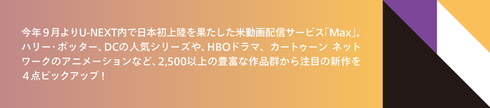 今年９月よりU-NEXT内で日本初上陸を果たした米動画配信サービス「Max」、2,500以上の豊富な作品群から注目の新作を４点ピックアップ