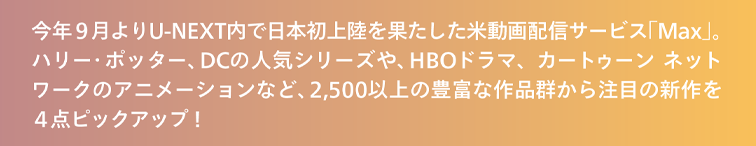 今年９月よりU-NEXT内で日本初上陸を果たした米動画配信サービス「Max」、2,500以上の豊富な作品群から注目の新作を４点ピックアップ